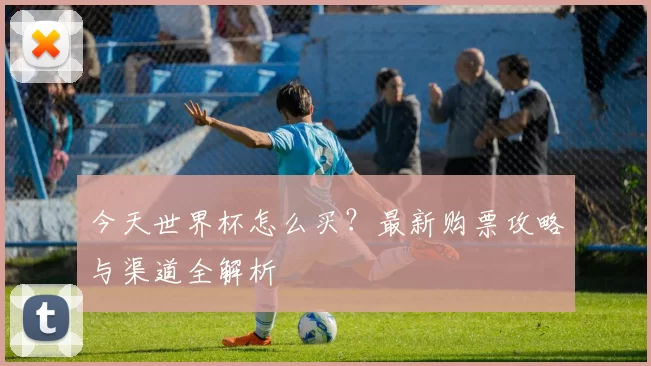今天世界杯怎么买？最新购票攻略与渠道全解析