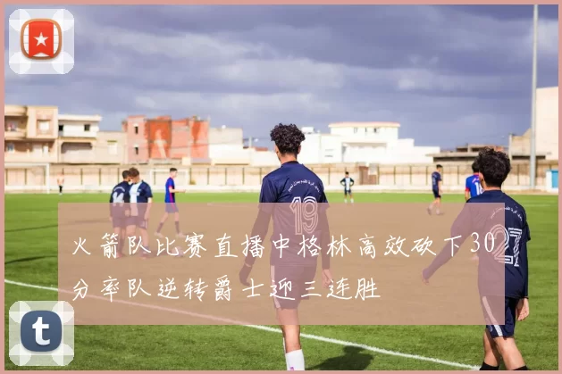 火箭队比赛直播中格林高效砍下30分率队逆转爵士迎三连胜