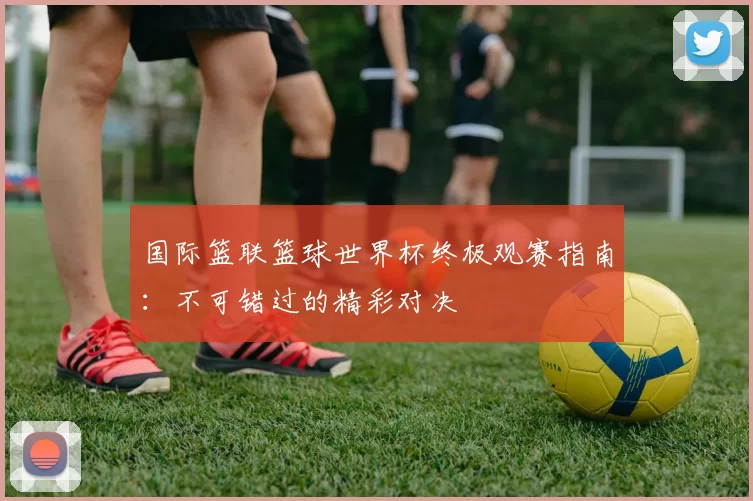 国际篮联篮球世界杯终极观赛指南:不可错过的精彩对决