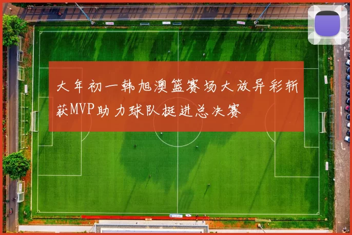 大年初一韩旭澳篮赛场大放异彩斩获MVP助力球队挺进总决赛