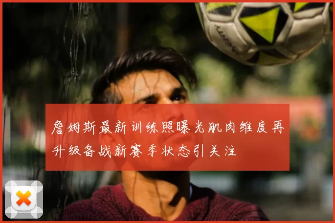 詹姆斯最新训练照曝光肌肉维度再升级备战新赛季状态引关注