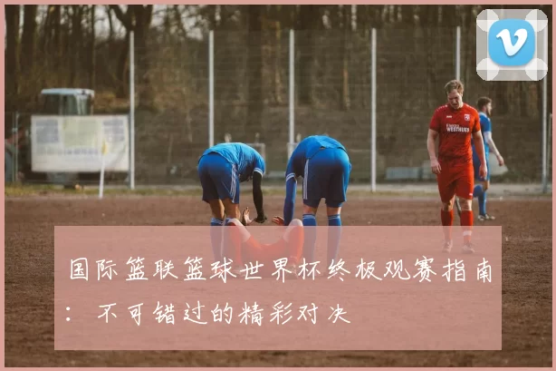 国际篮联篮球世界杯终极观赛指南：不可错过的精彩对决