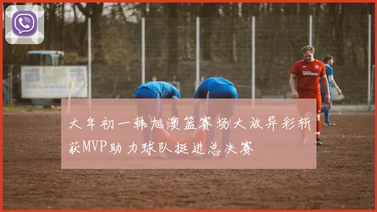 大年初一韩旭澳篮赛场大放异彩斩获MVP助力球队挺进总决赛