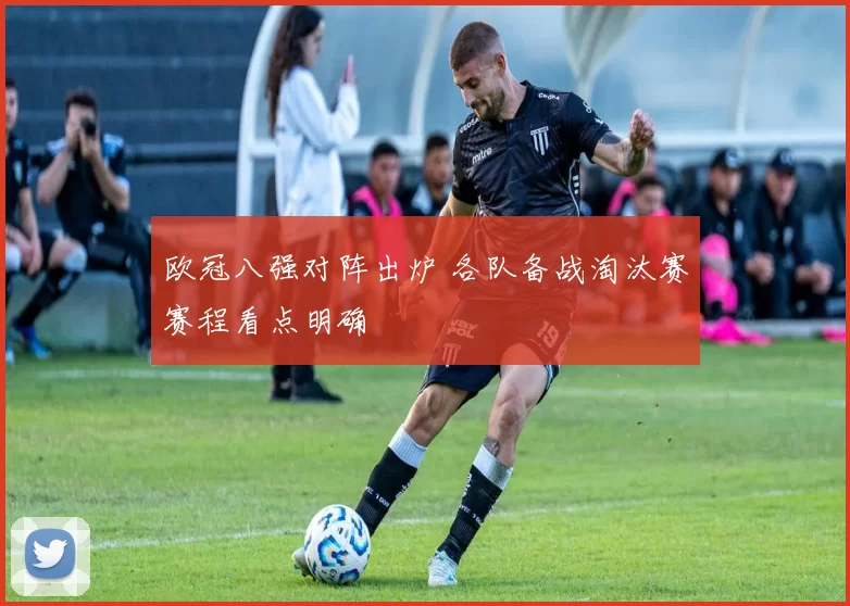 欧冠八强对阵出炉 各队备战淘汰赛赛程看点明确