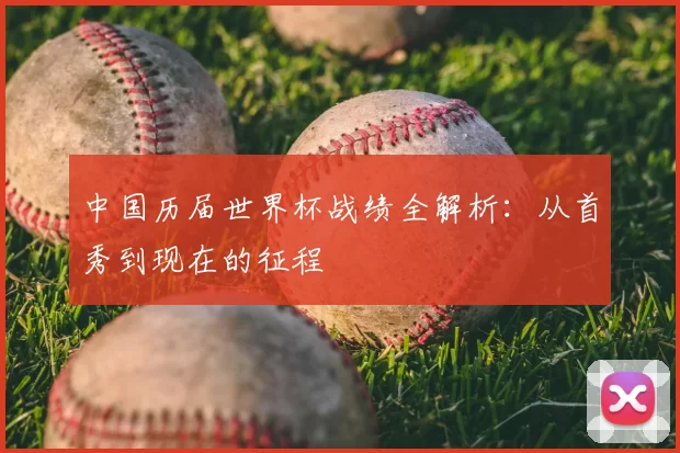 中国历届世界杯战绩全解析：从首秀到现在的征程