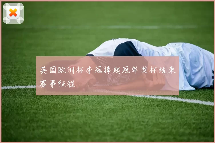 英国欧洲杯夺冠捧起冠军奖杯结束赛事征程