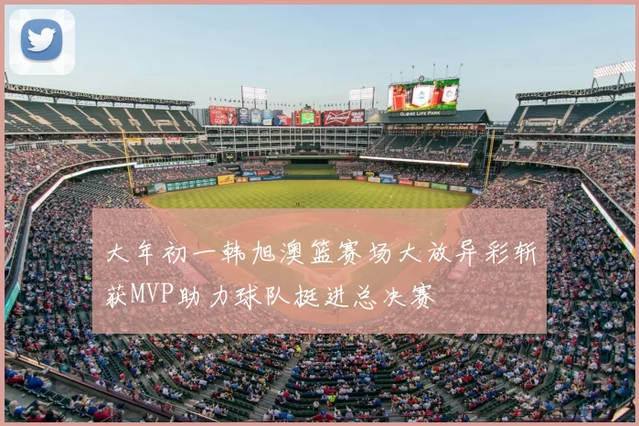 大年初一韩旭澳篮赛场大放异彩斩获MVP助力球队挺进总决赛