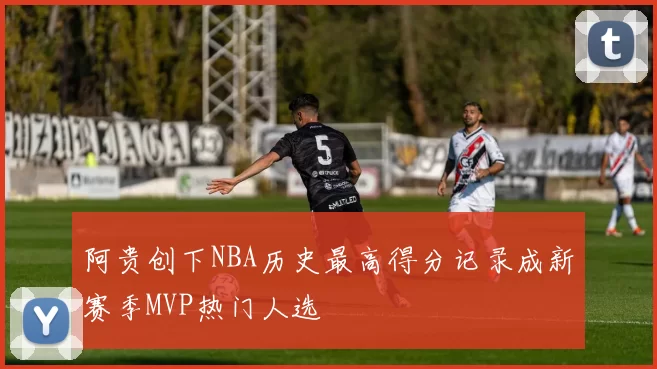 阿贵创下NBA历史最高得分记录成新赛季MVP热门人选