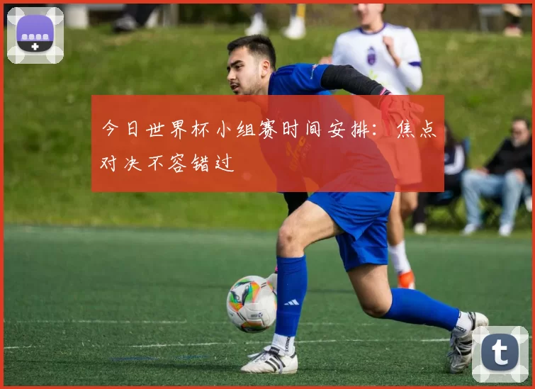 今日世界杯小组赛时间安排:焦点对决不容错过