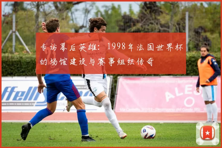 专访幕后英雄：1998年法国世界杯的场馆建设与赛事组织传奇