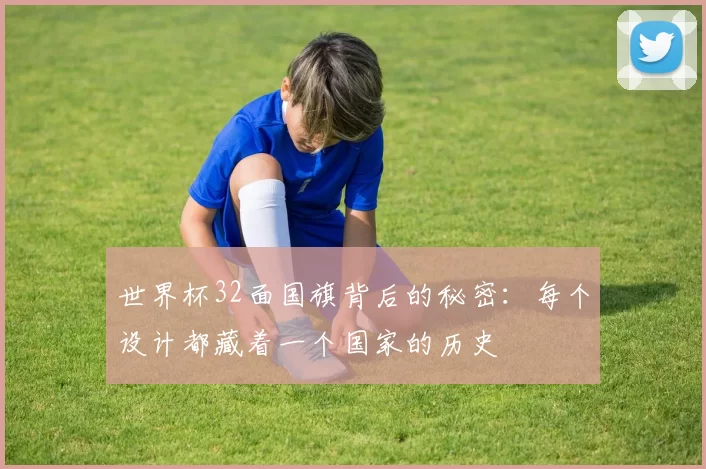 世界杯32面国旗背后的秘密:每个设计都藏着一个国家的历史