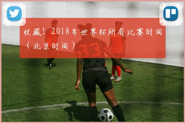 收藏!2018年世界杯所有比赛时间(北京时间)