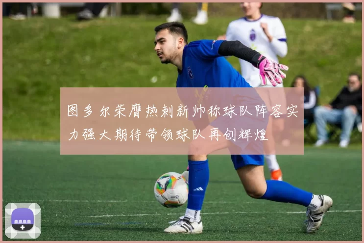 图多尔荣膺热刺新帅称球队阵容实力强大期待带领球队再创辉煌