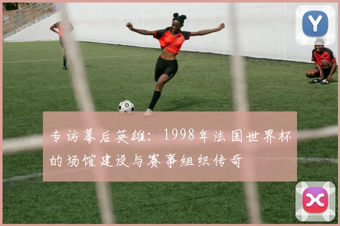 专访幕后英雄：1998年法国世界杯的场馆建设与赛事组织传奇