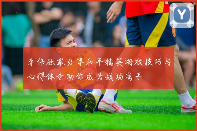 李伟独家分享和平精英游戏技巧与心得体会助你成为战场高手