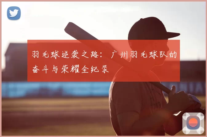 羽毛球逆袭之路：广州羽毛球队的奋斗与荣耀全纪录