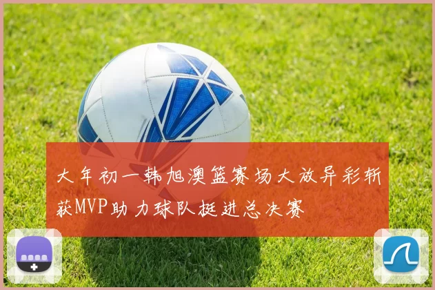 大年初一韩旭澳篮赛场大放异彩斩获MVP助力球队挺进总决赛