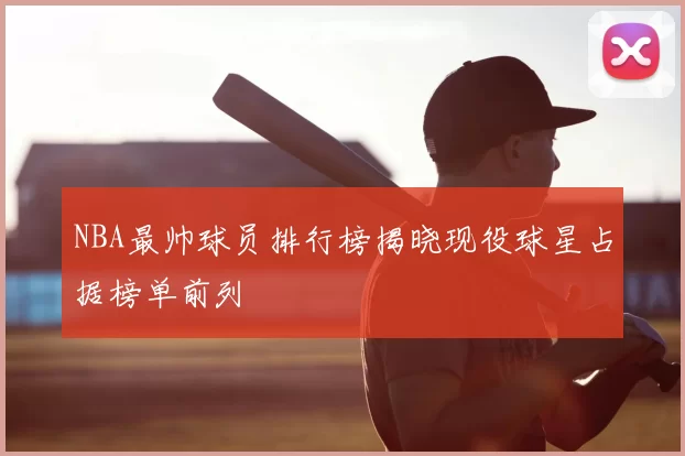 NBA最帅球员排行榜揭晓现役球星占据榜单前列
