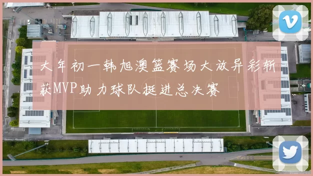 大年初一韩旭澳篮赛场大放异彩斩获MVP助力球队挺进总决赛
