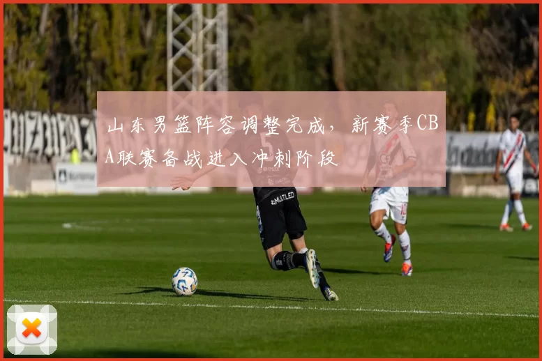 山东男篮阵容调整完成,新赛季CBA联赛备战进入冲刺阶段