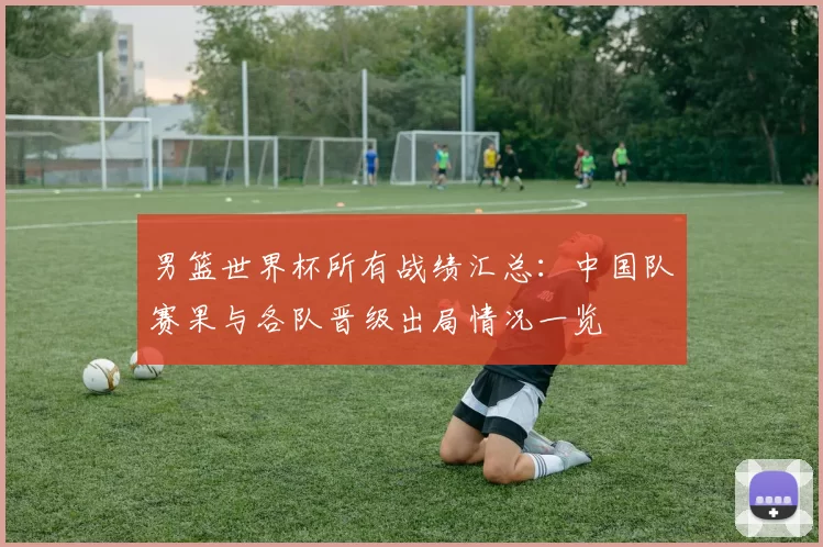 男篮世界杯所有战绩汇总:中国队赛果与各队晋级出局情况一览
