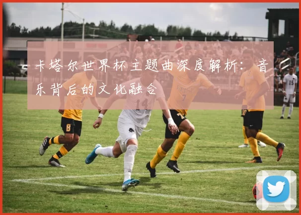 卡塔尔世界杯主题曲深度解析:音乐背后的文化融合