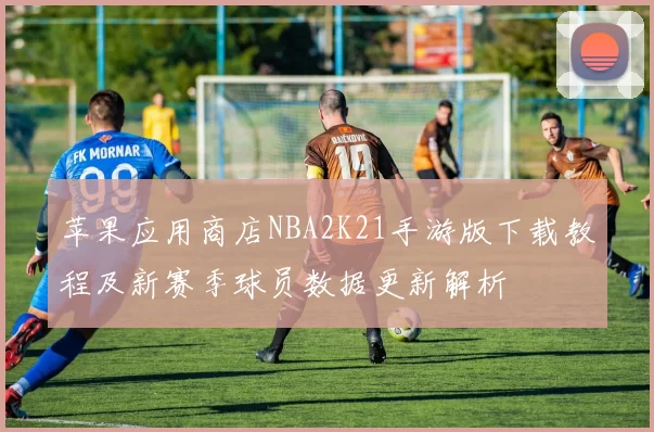 苹果应用商店NBA2K21手游版下载教程及新赛季球员数据更新解析