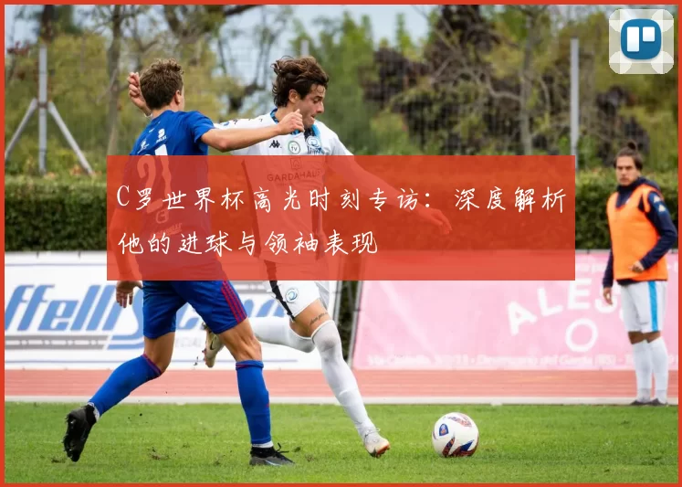 C罗世界杯高光时刻专访:深度解析他的进球与领袖表现