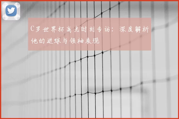 C罗世界杯高光时刻专访:深度解析他的进球与领袖表现