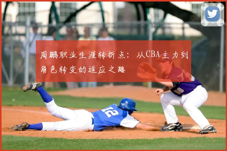 周鹏职业生涯转折点：从CBA主力到角色转变的适应之路