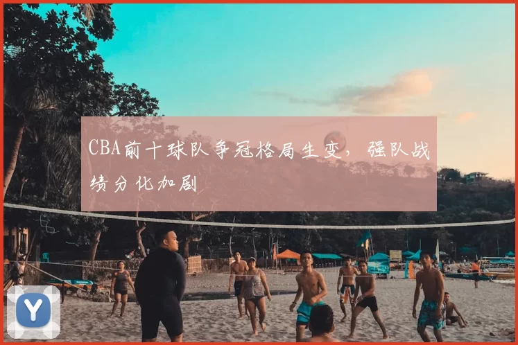 CBA前十球队争冠格局生变，强队战绩分化加剧