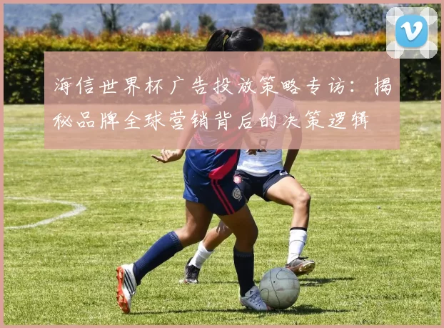 海信世界杯广告投放策略专访:揭秘品牌全球营销背后的决策逻辑