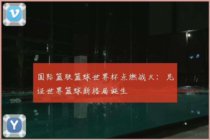 国际篮联篮球世界杯点燃战火：见证世界篮球新格局诞生
