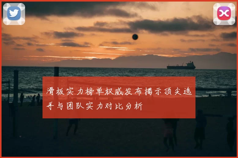 滑板实力榜单权威发布揭示顶尖选手与团队实力对比分析