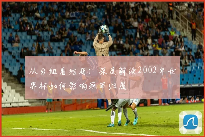从分组看结局:深度解读2002年世界杯如何影响冠军归属