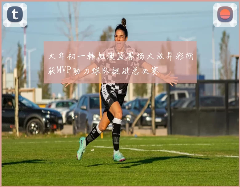 大年初一韩旭澳篮赛场大放异彩斩获MVP助力球队挺进总决赛
