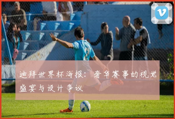 迪拜世界杯海报：奢华赛事的视觉盛宴与设计争议