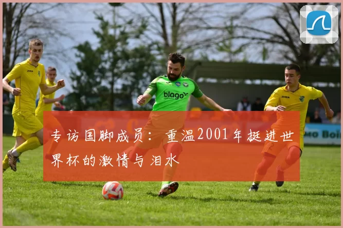 专访国脚成员:重温2001年挺进世界杯的激情与泪水