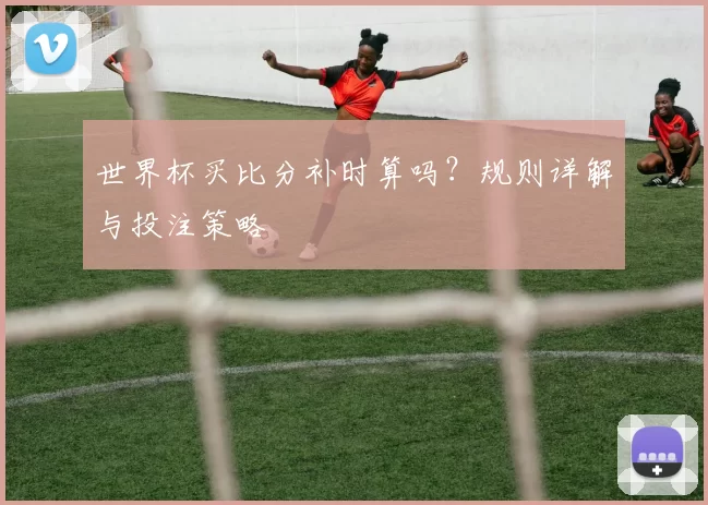世界杯买比分补时算吗?规则详解与投注策略