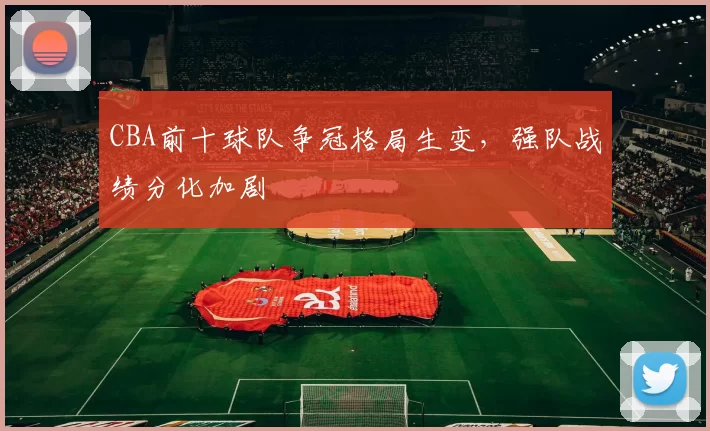 CBA前十球队争冠格局生变，强队战绩分化加剧