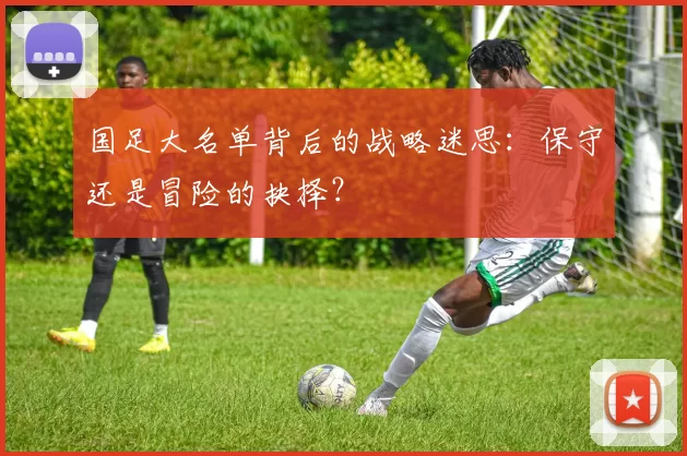 国足大名单背后的战略迷思:保守还是冒险的抉择?
