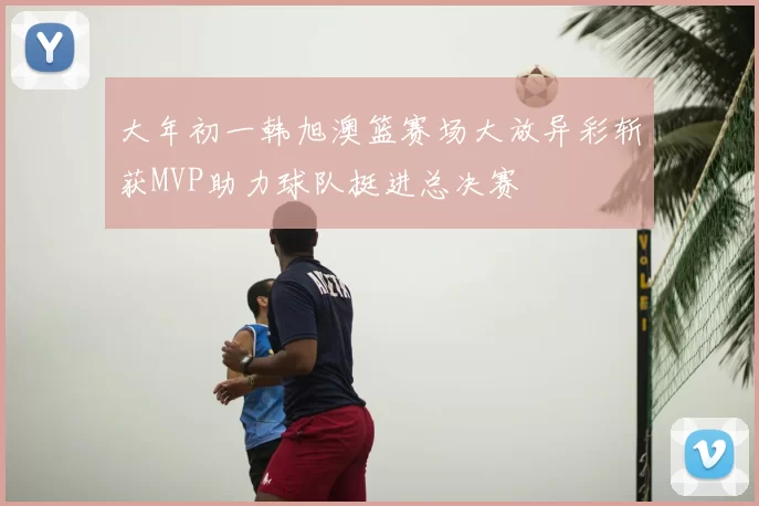大年初一韩旭澳篮赛场大放异彩斩获MVP助力球队挺进总决赛