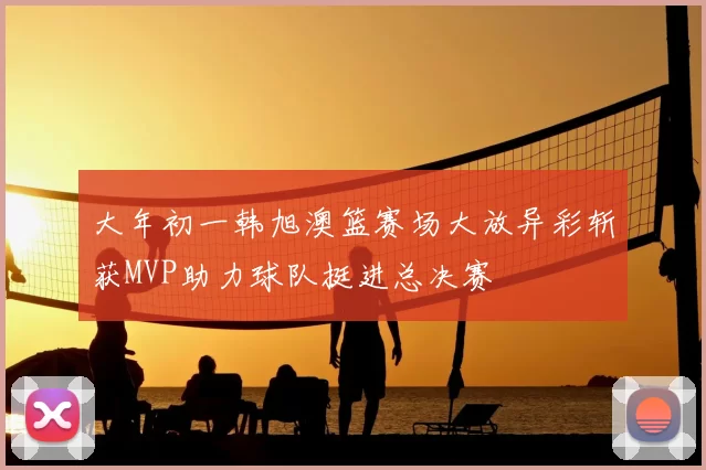 大年初一韩旭澳篮赛场大放异彩斩获MVP助力球队挺进总决赛
