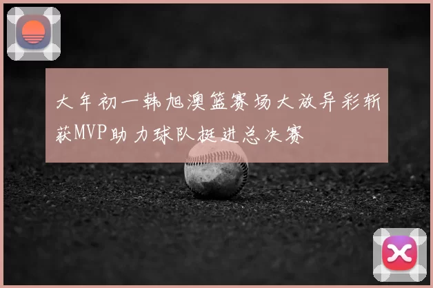 大年初一韩旭澳篮赛场大放异彩斩获MVP助力球队挺进总决赛