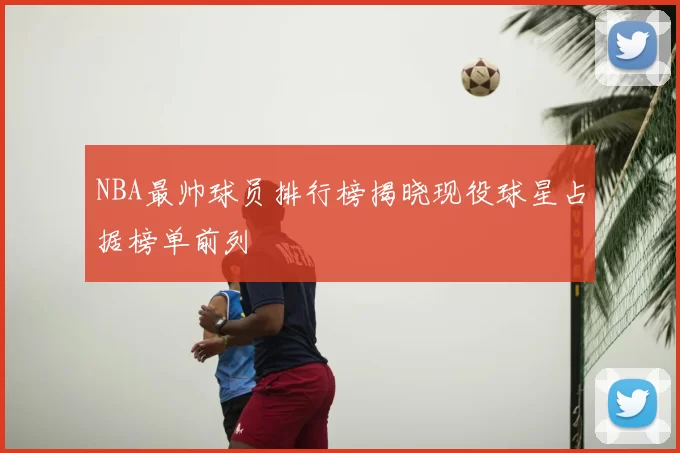 NBA最帅球员排行榜揭晓现役球星占据榜单前列