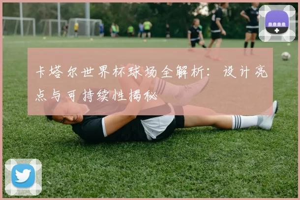 卡塔尔世界杯球场全解析:设计亮点与可持续性揭秘
