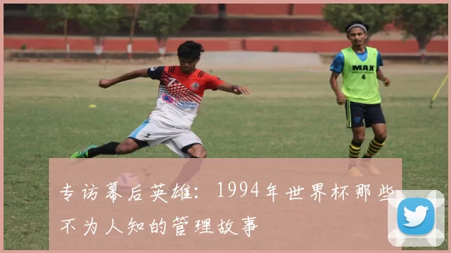 专访幕后英雄:1994年世界杯那些不为人知的管理故事