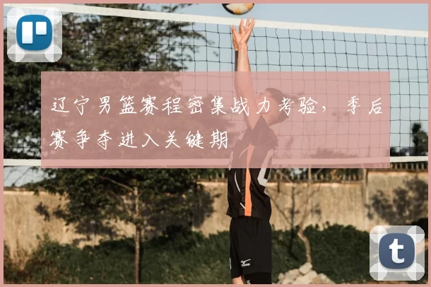 辽宁男篮赛程密集战力考验，季后赛争夺进入关键期