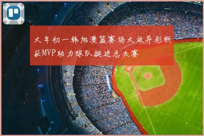 大年初一韩旭澳篮赛场大放异彩斩获MVP助力球队挺进总决赛