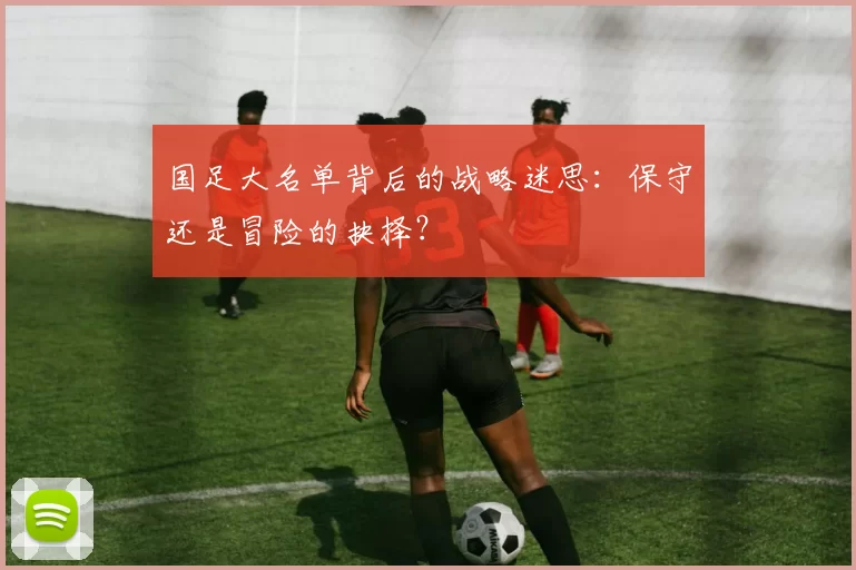 国足大名单背后的战略迷思:保守还是冒险的抉择?